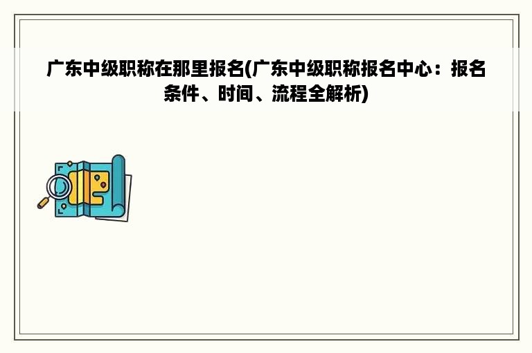 广东中级职称在那里报名(广东中级职称报名中心：报名条件、时间、流程全解析)