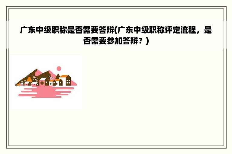 广东中级职称是否需要答辩(广东中级职称评定流程，是否需要参加答辩？)