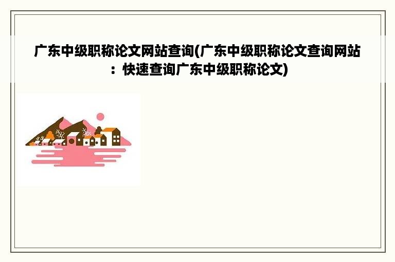 广东中级职称论文网站查询(广东中级职称论文查询网站：快速查询广东中级职称论文)