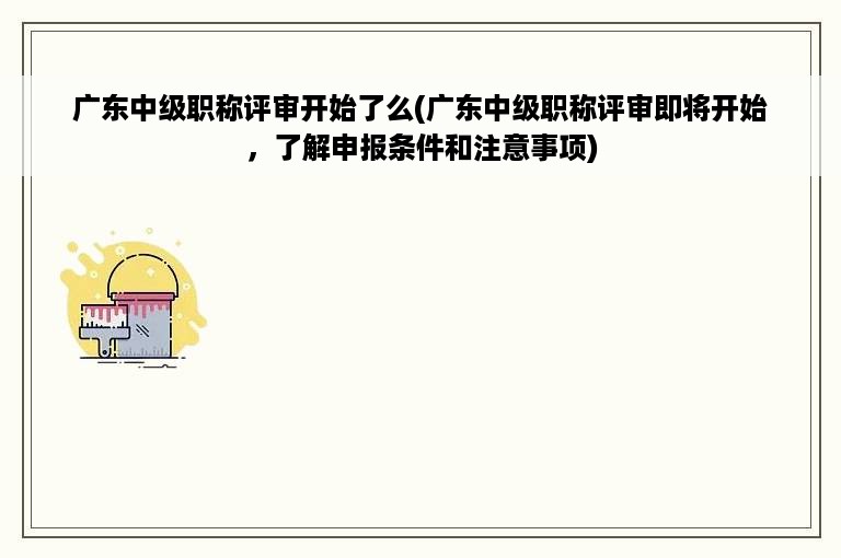 广东中级职称评审开始了么(广东中级职称评审即将开始，了解申报条件和注意事项)