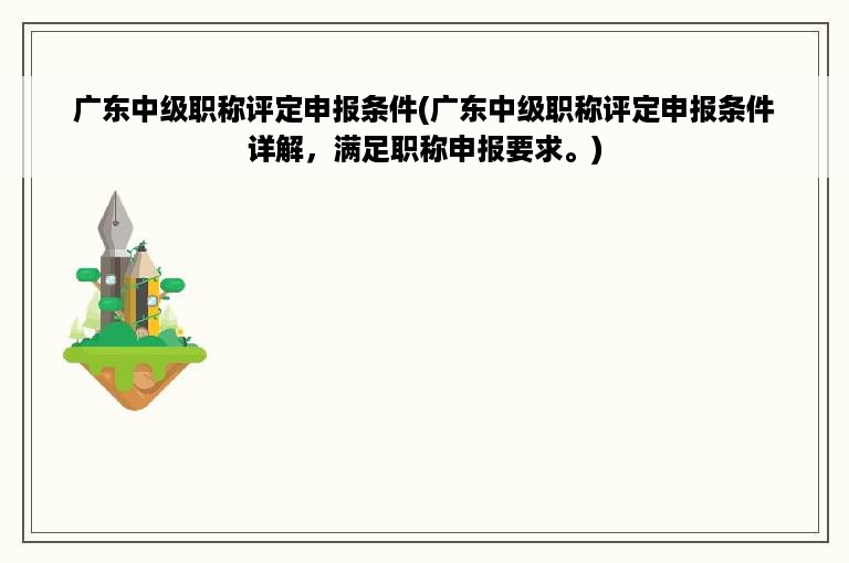 广东中级职称评定申报条件(广东中级职称评定申报条件详解，满足职称申报要求。)