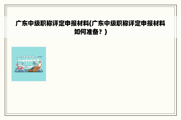 广东中级职称评定申报材料(广东中级职称评定申报材料如何准备？)