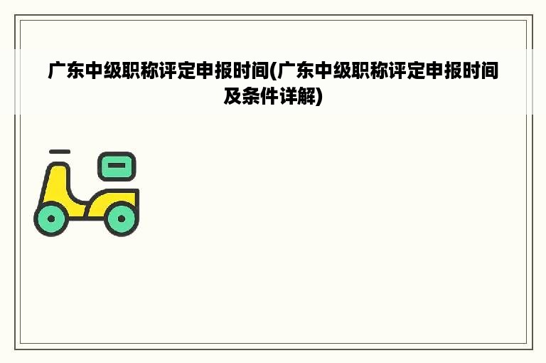 广东中级职称评定申报时间(广东中级职称评定申报时间及条件详解)