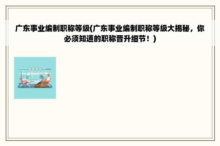 广东事业编制职称等级(广东事业编制职称等级大揭秘，你必须知道的职称晋升细节！)