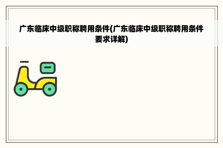 广东临床中级职称聘用条件(广东临床中级职称聘用条件要求详解)