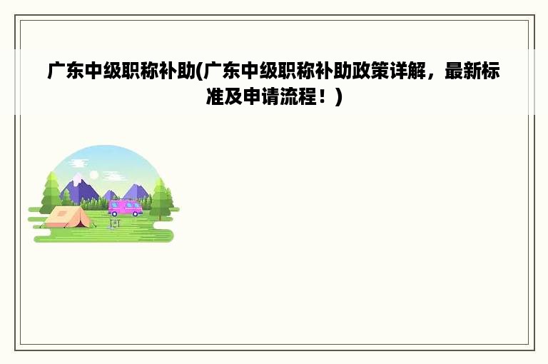 广东中级职称补助(广东中级职称补助政策详解，最新标准及申请流程！)