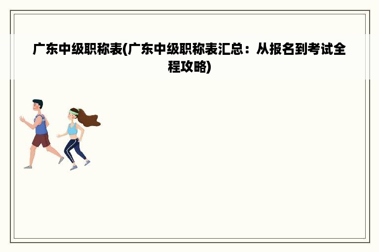 广东中级职称表(广东中级职称表汇总：从报名到考试全程攻略)