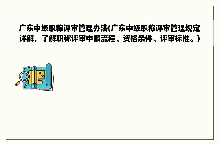 广东中级职称评审管理办法(广东中级职称评审管理规定详解，了解职称评审申报流程、资格条件、评审标准。)