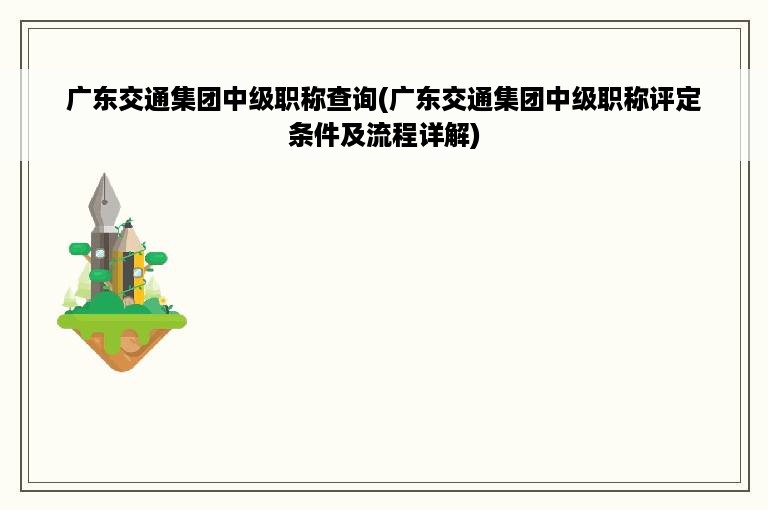 广东交通集团中级职称查询(广东交通集团中级职称评定条件及流程详解)