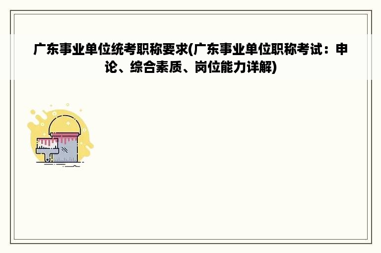 广东事业单位统考职称要求(广东事业单位职称考试：申论、综合素质、岗位能力详解)