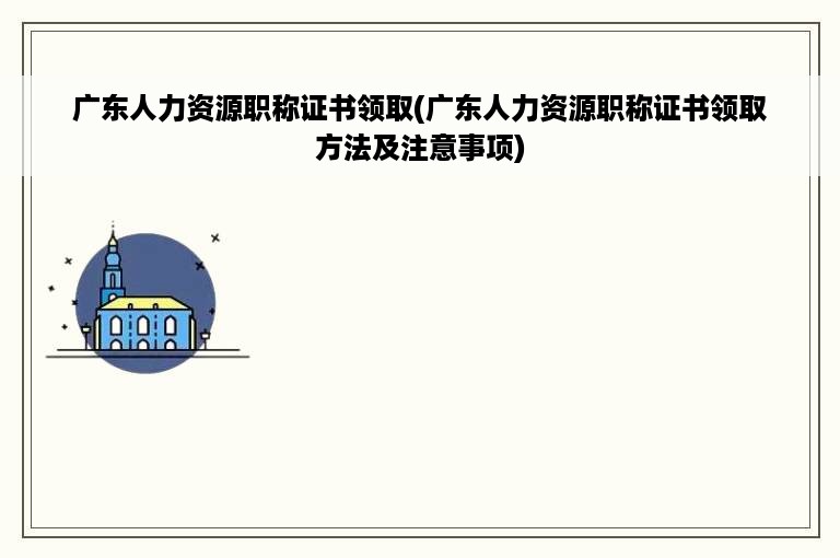 广东人力资源职称证书领取(广东人力资源职称证书领取方法及注意事项)