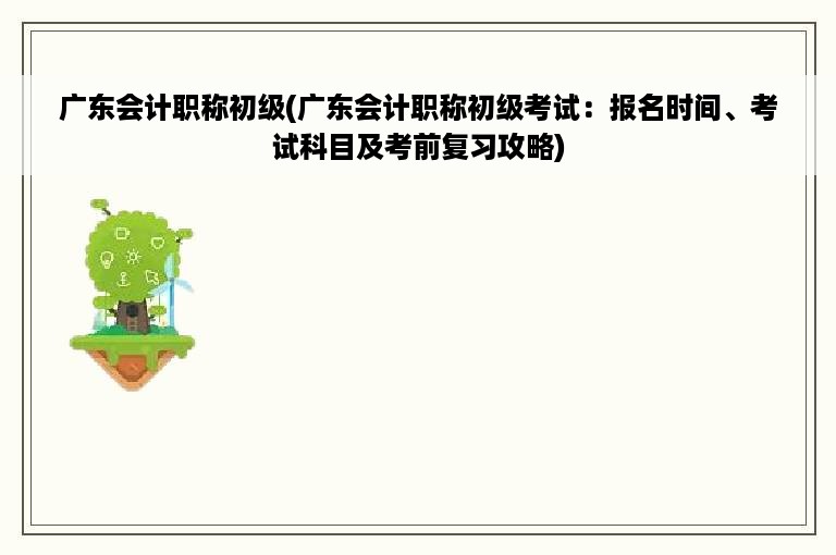 广东会计职称初级(广东会计职称初级考试：报名时间、考试科目及考前复习攻略)