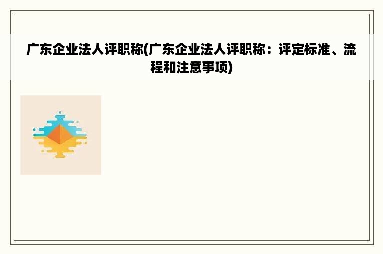 广东企业法人评职称(广东企业法人评职称：评定标准、流程和注意事项)