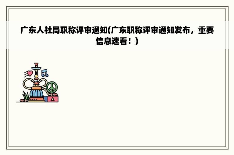 广东人社局职称评审通知(广东职称评审通知发布，重要信息速看！)