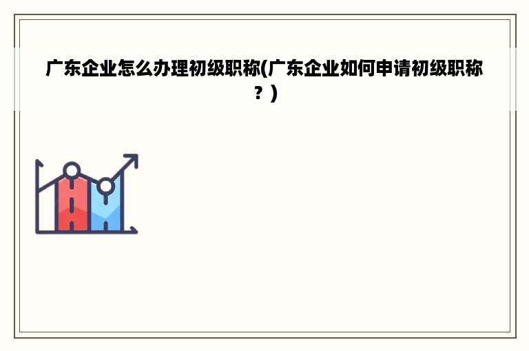 广东企业怎么办理初级职称(广东企业如何申请初级职称？)