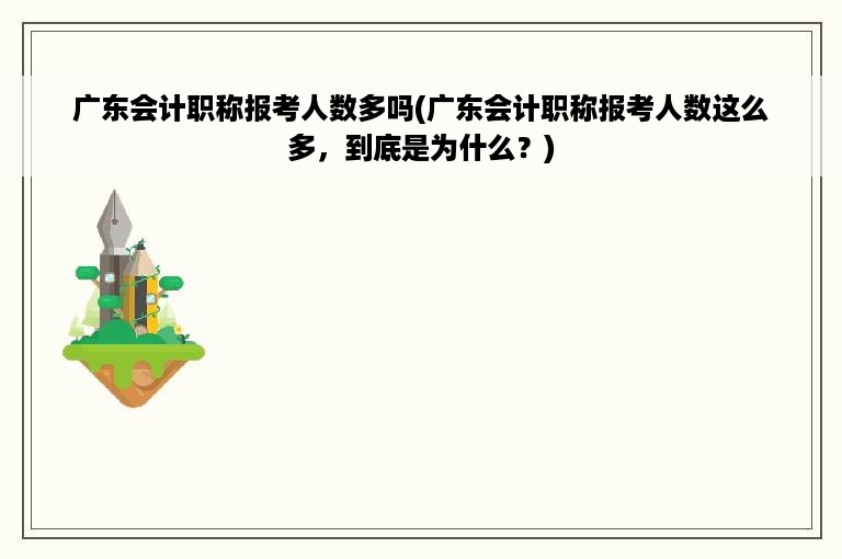 广东会计职称报考人数多吗(广东会计职称报考人数这么多，到底是为什么？)