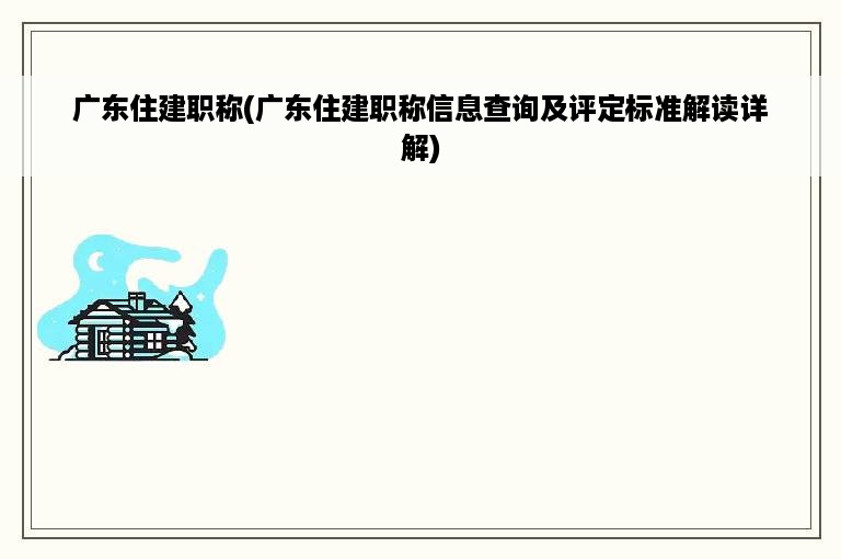 广东住建职称(广东住建职称信息查询及评定标准解读详解)