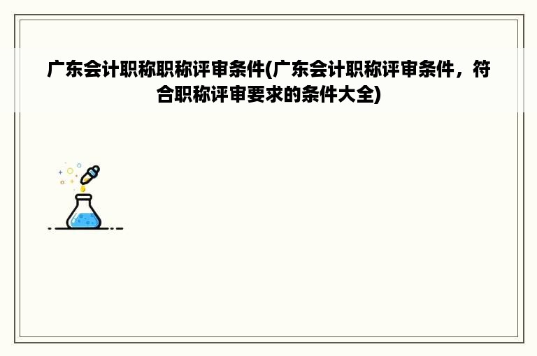 广东会计职称职称评审条件(广东会计职称评审条件，符合职称评审要求的条件大全)