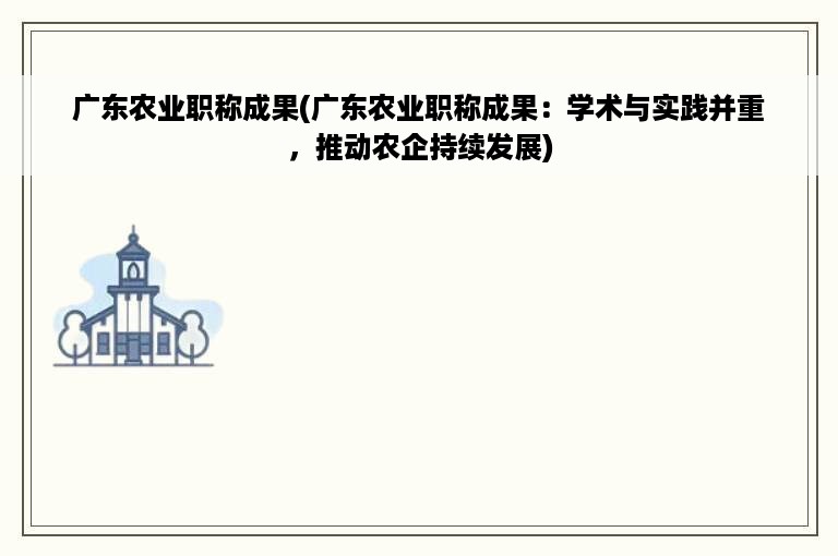 广东农业职称成果(广东农业职称成果：学术与实践并重，推动农企持续发展)