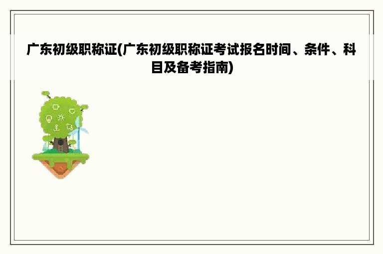 广东初级职称证(广东初级职称证考试报名时间、条件、科目及备考指南)