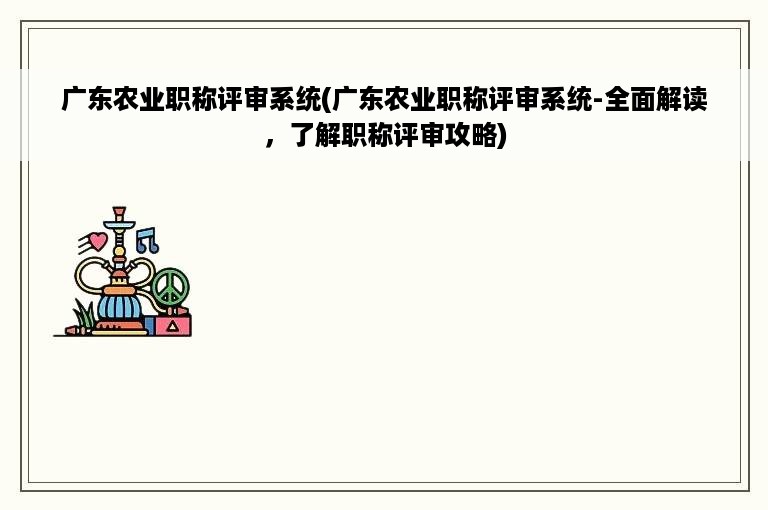 广东农业职称评审系统(广东农业职称评审系统-全面解读，了解职称评审攻略)