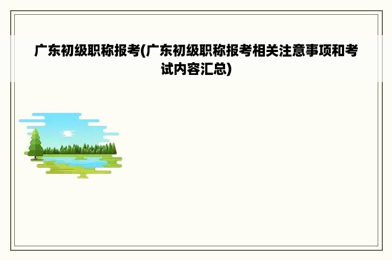 广东初级职称报考(广东初级职称报考相关注意事项和考试内容汇总)