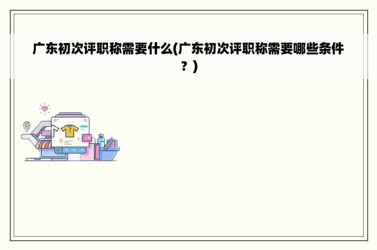 广东初次评职称需要什么(广东初次评职称需要哪些条件？)