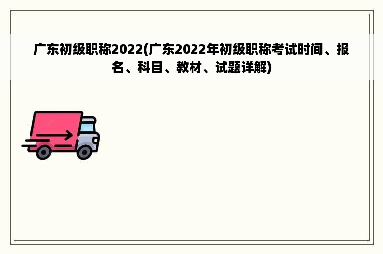 广东初级职称2022(广东2022年初级职称考试时间、报名、科目、教材、试题详解)