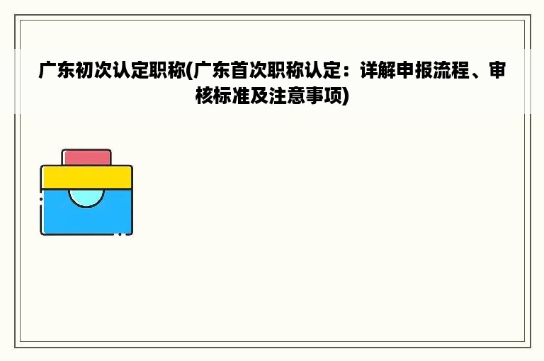 广东初次认定职称(广东首次职称认定：详解申报流程、审核标准及注意事项)