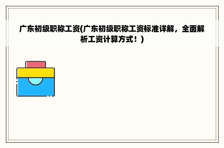 广东初级职称工资(广东初级职称工资标准详解，全面解析工资计算方式！)