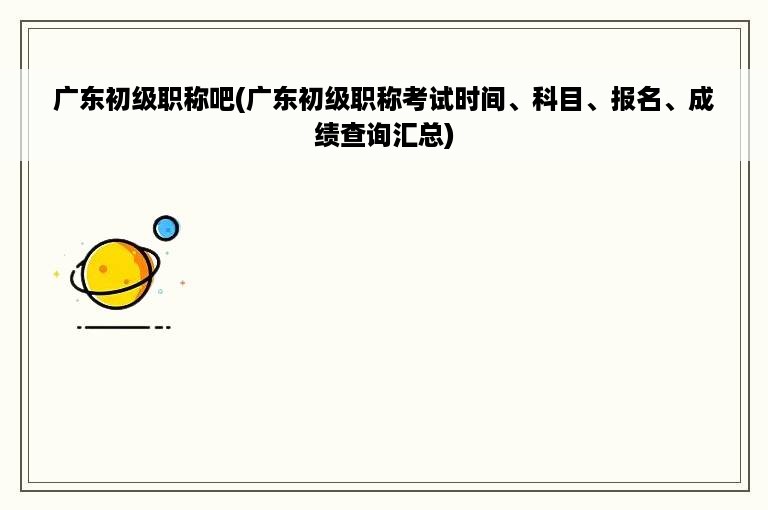 广东初级职称吧(广东初级职称考试时间、科目、报名、成绩查询汇总)