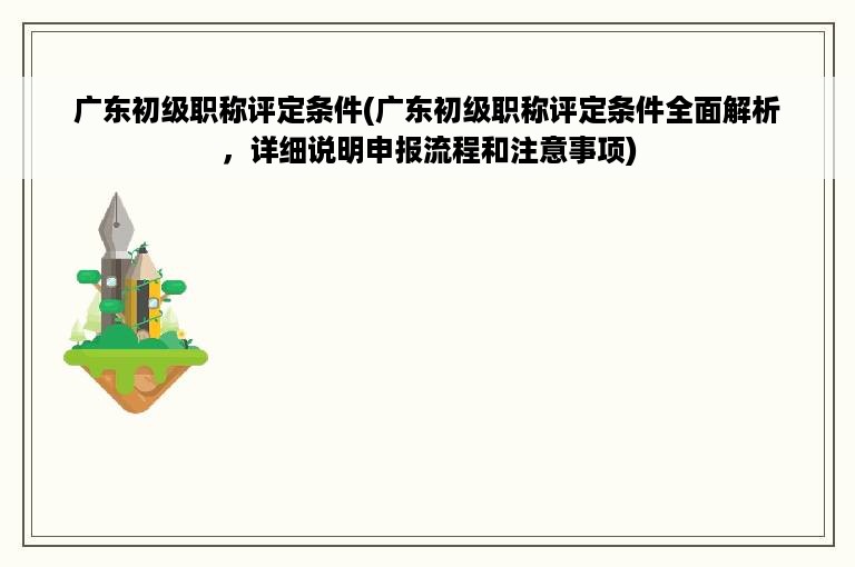 广东初级职称评定条件(广东初级职称评定条件全面解析，详细说明申报流程和注意事项)