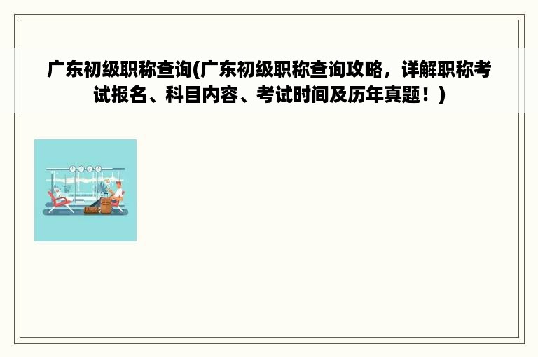 广东初级职称查询(广东初级职称查询攻略，详解职称考试报名、科目内容、考试时间及历年真题！)