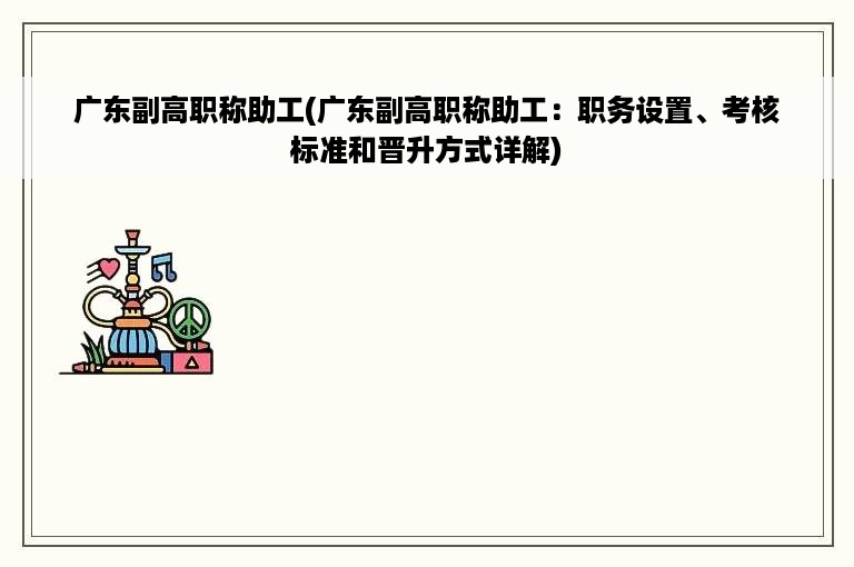 广东副高职称助工(广东副高职称助工：职务设置、考核标准和晋升方式详解)