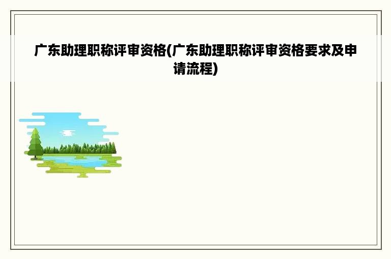 广东助理职称评审资格(广东助理职称评审资格要求及申请流程)