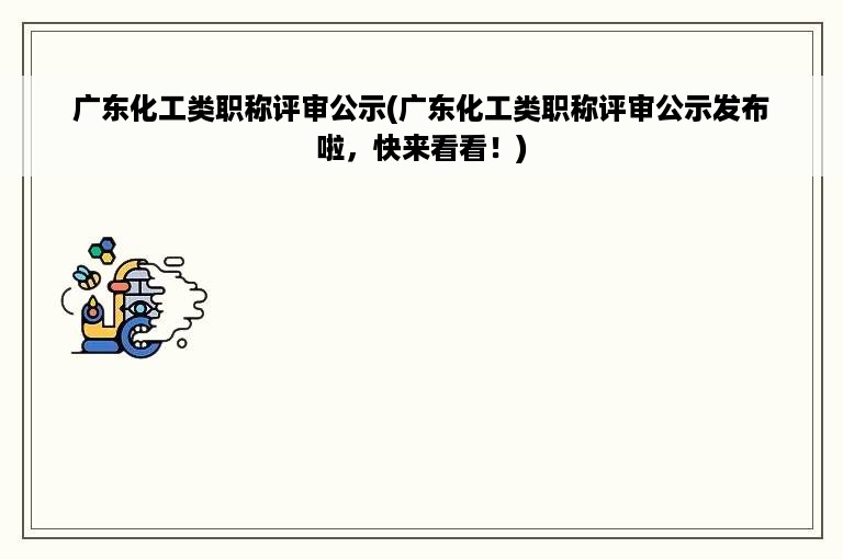 广东化工类职称评审公示(广东化工类职称评审公示发布啦，快来看看！)