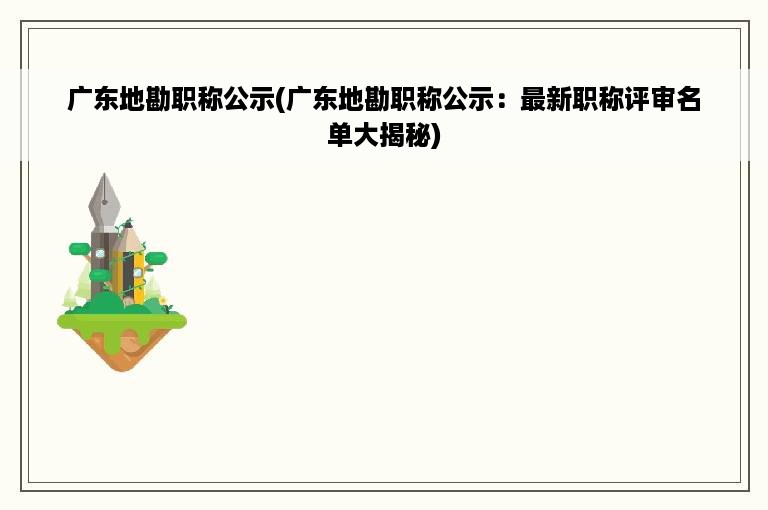 广东地勘职称公示(广东地勘职称公示：最新职称评审名单大揭秘)