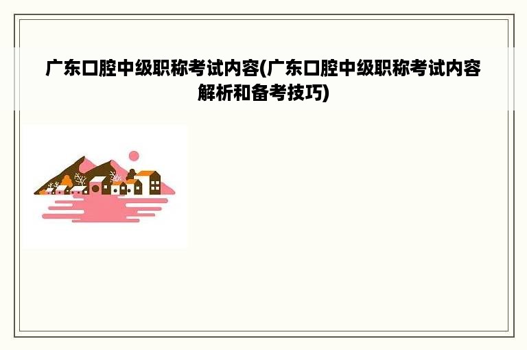 广东口腔中级职称考试内容(广东口腔中级职称考试内容解析和备考技巧)