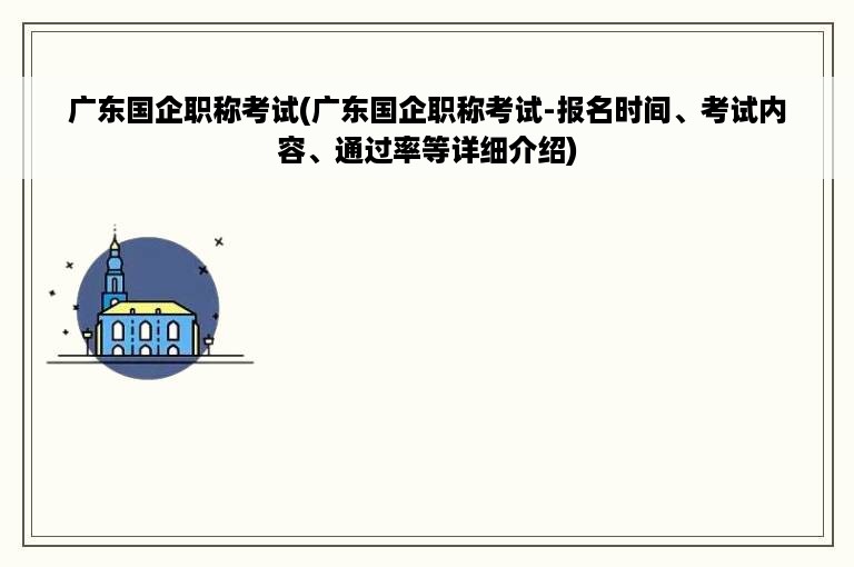 广东国企职称考试(广东国企职称考试-报名时间、考试内容、通过率等详细介绍)