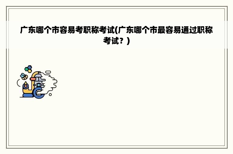 广东哪个市容易考职称考试(广东哪个市最容易通过职称考试？)