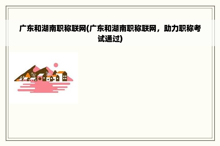 广东和湖南职称联网(广东和湖南职称联网，助力职称考试通过)