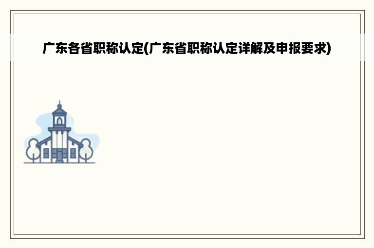 广东各省职称认定(广东省职称认定详解及申报要求)