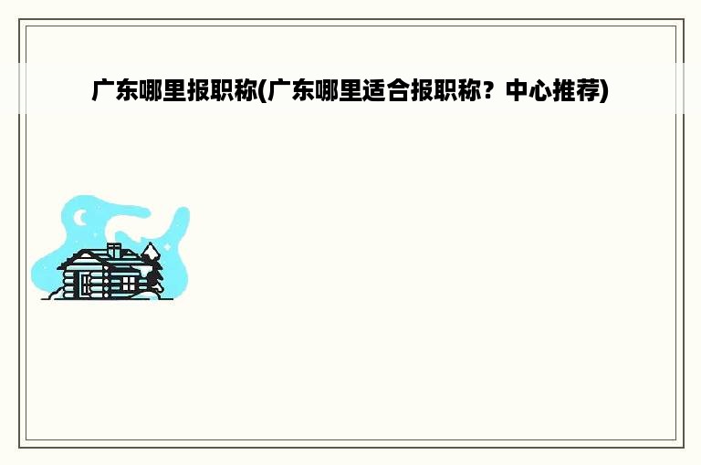 广东哪里报职称(广东哪里适合报职称？中心推荐)