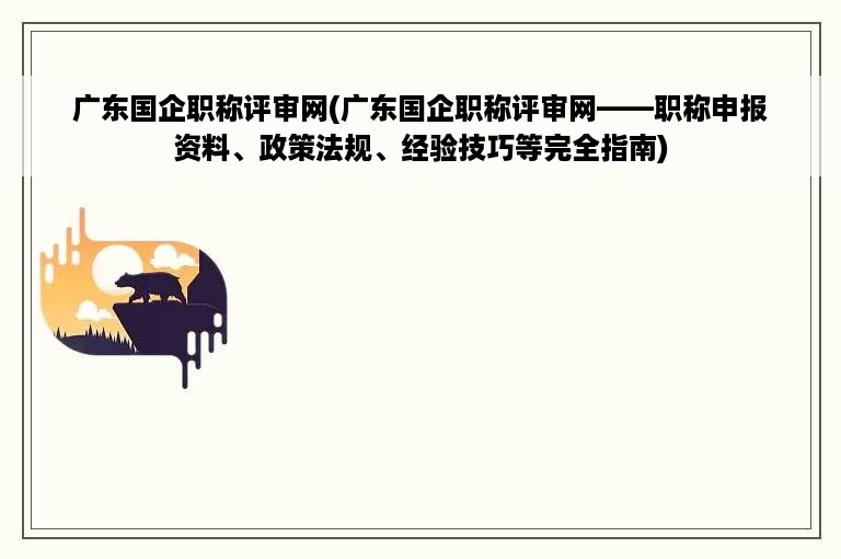 广东国企职称评审网(广东国企职称评审网——职称申报资料、政策法规、经验技巧等完全指南)