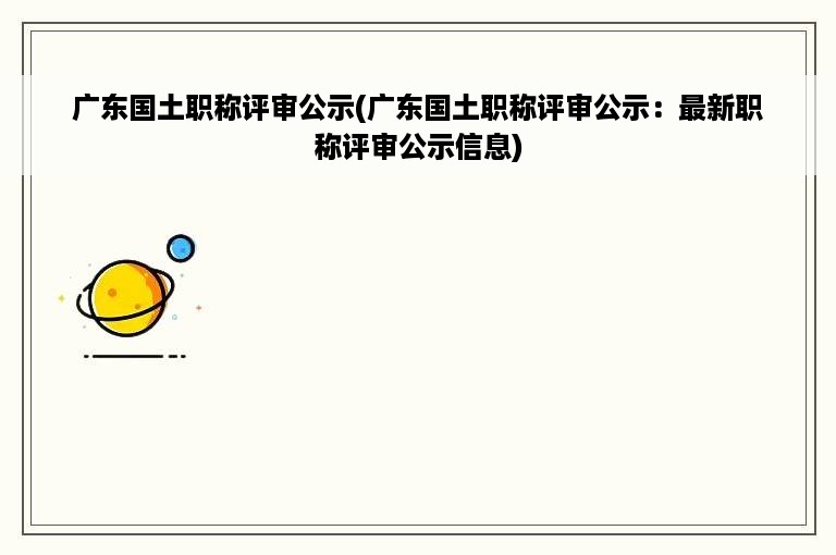 广东国土职称评审公示(广东国土职称评审公示：最新职称评审公示信息)