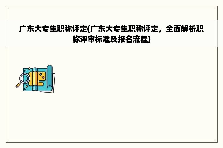 广东大专生职称评定(广东大专生职称评定，全面解析职称评审标准及报名流程)