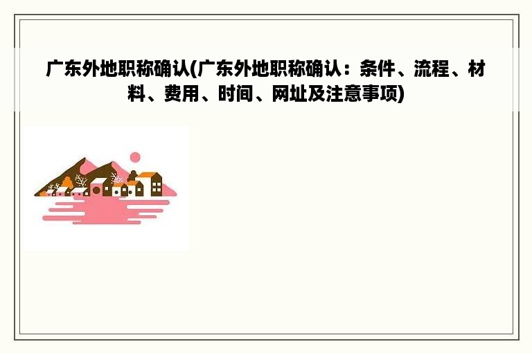 广东外地职称确认(广东外地职称确认：条件、流程、材料、费用、时间、网址及注意事项)