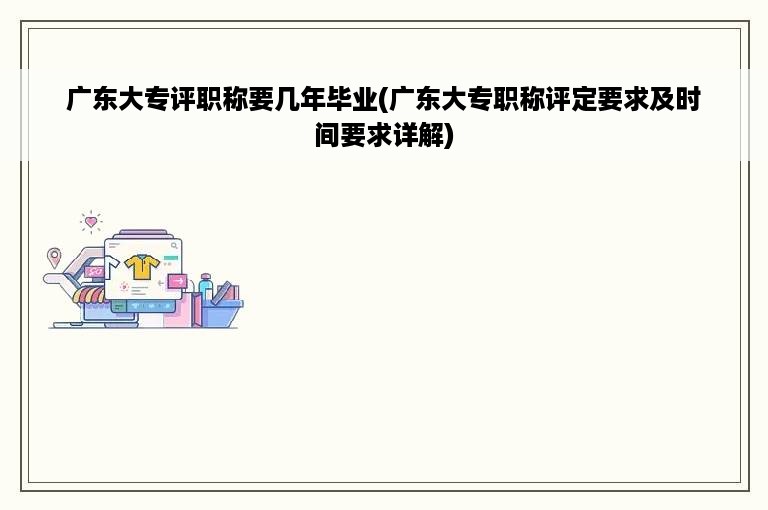 广东大专评职称要几年毕业(广东大专职称评定要求及时间要求详解)