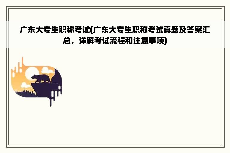 广东大专生职称考试(广东大专生职称考试真题及答案汇总，详解考试流程和注意事项)