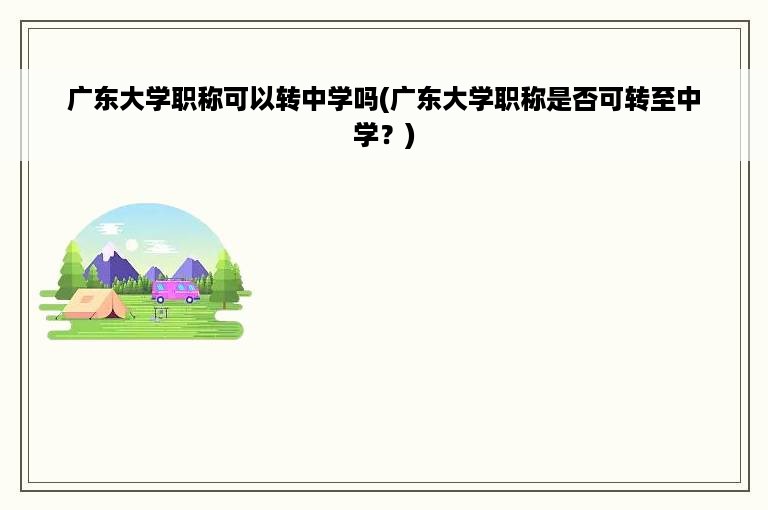 广东大学职称可以转中学吗(广东大学职称是否可转至中学？)